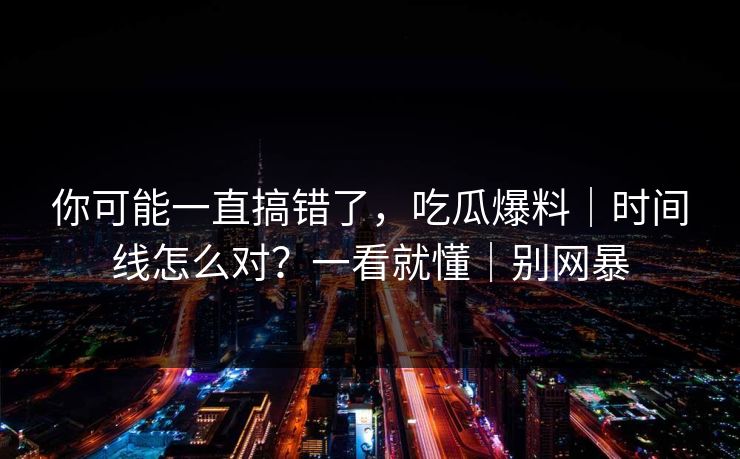 你可能一直搞错了，吃瓜爆料｜时间线怎么对？一看就懂｜别网暴