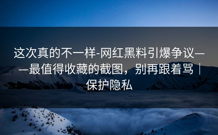 这次真的不一样-网红黑料引爆争议——最值得收藏的截图，别再跟着骂｜保护隐私