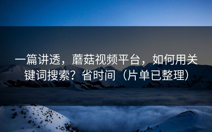一篇讲透，蘑菇视频平台，如何用关键词搜索？省时间（片单已整理）