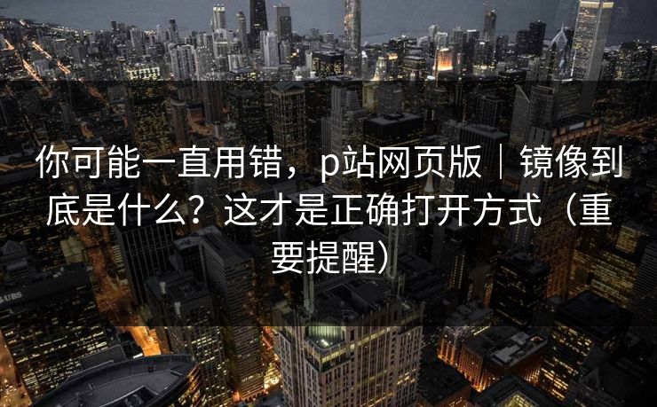 你可能一直用错，p站网页版｜镜像到底是什么？这才是正确打开方式（重要提醒）