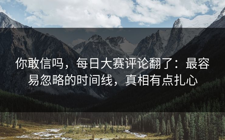 你敢信吗，每日大赛评论翻了：最容易忽略的时间线，真相有点扎心
