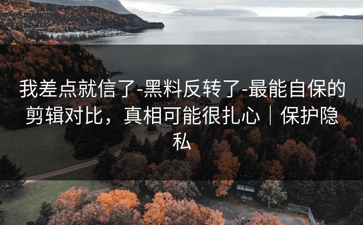 我差点就信了-黑料反转了-最能自保的剪辑对比，真相可能很扎心｜保护隐私