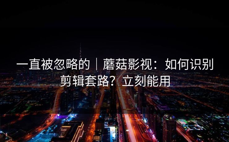 一直被忽略的｜蘑菇影视：如何识别剪辑套路？立刻能用