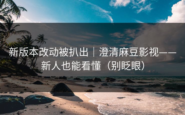 新版本改动被扒出｜澄清麻豆影视——新人也能看懂（别眨眼）