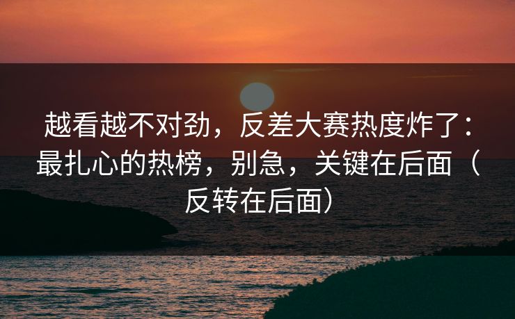 越看越不对劲,反差大赛热度炸了:最扎心的热榜,别急,关键在后面(反转在后面)