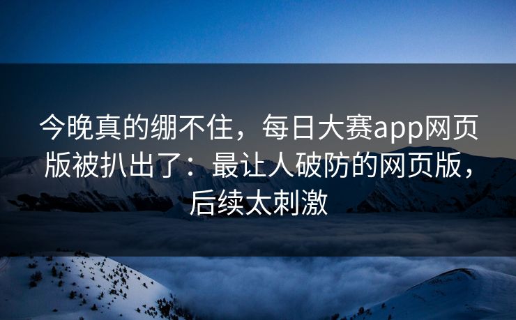 今晚真的绷不住，每日大赛app网页版被扒出了：最让人破防的网页版，后续太刺激