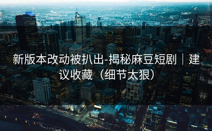 新版本改动被扒出-揭秘麻豆短剧｜建议收藏（细节太狠）