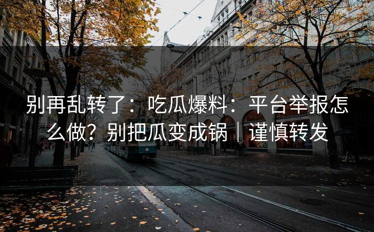 别再乱转了：吃瓜爆料：平台举报怎么做？别把瓜变成锅｜谨慎转发