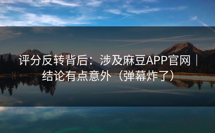 评分反转背后:涉及麻豆APP官网|结论有点意外(弹幕炸了)
