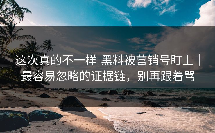 这次真的不一样-黑料被营销号盯上｜最容易忽略的证据链，别再跟着骂
