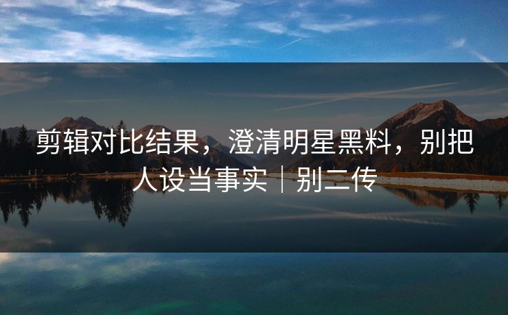 剪辑对比结果，澄清明星黑料，别把人设当事实｜别二传