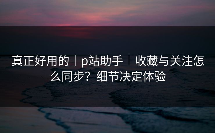 真正好用的|p站助手|收藏与关注怎么同步?细节决定体验