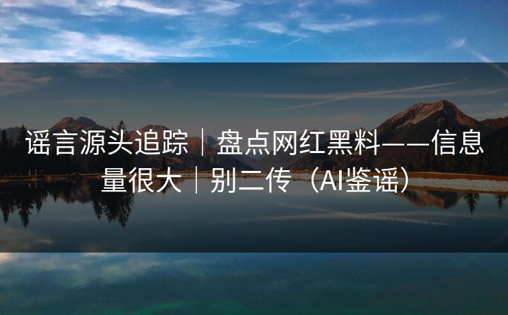 谣言源头追踪｜盘点网红黑料——信息量很大｜别二传（AI鉴谣）