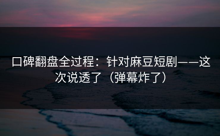 口碑翻盘全过程：针对麻豆短剧——这次说透了（弹幕炸了）