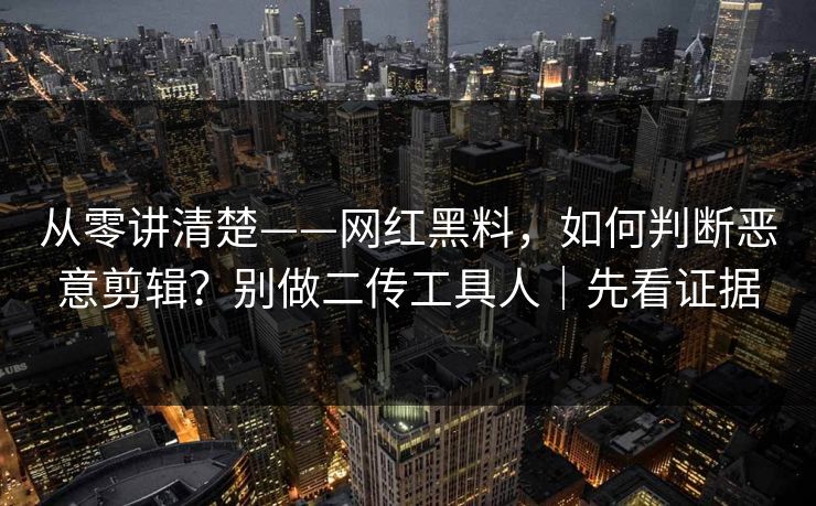 从零讲清楚——网红黑料，如何判断恶意剪辑？别做二传工具人｜先看证据