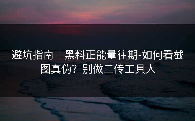 避坑指南｜黑料正能量往期-如何看截图真伪？别做二传工具人