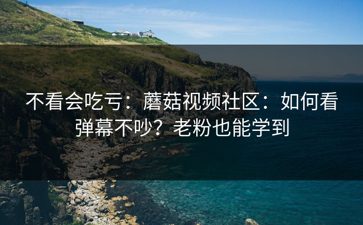 不看会吃亏：蘑菇视频社区：如何看弹幕不吵？老粉也能学到