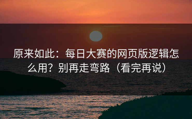 原来如此：每日大赛的网页版逻辑怎么用？别再走弯路（看完再说）