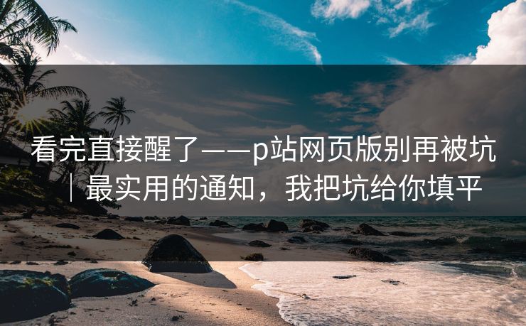 看完直接醒了——p站网页版别再被坑｜最实用的通知，我把坑给你填平