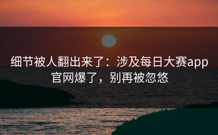 细节被人翻出来了：涉及每日大赛app官网爆了，别再被忽悠