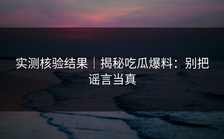 实测核验结果|揭秘吃瓜爆料:别把谣言当真