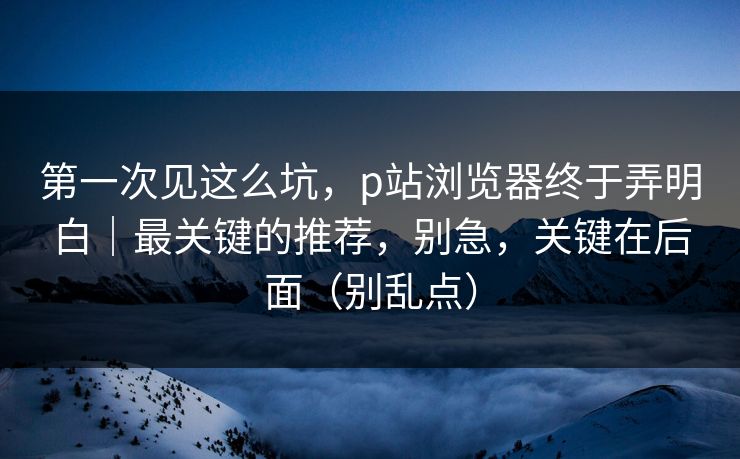 第一次见这么坑,p站浏览器终于弄明白|最关键的推荐,别急,关键在后面(别乱点) 第一次见这么坑,p站浏览器终于弄明白|最关键的推荐,别急,关键在后面(别乱点)